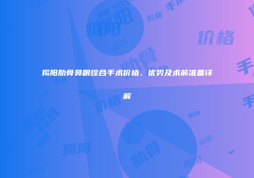 揭阳肋骨鼻眼综合手术价格、优势及术前准备详解