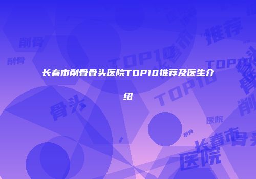 长春市削骨骨头医院TOP10推荐及医生介绍