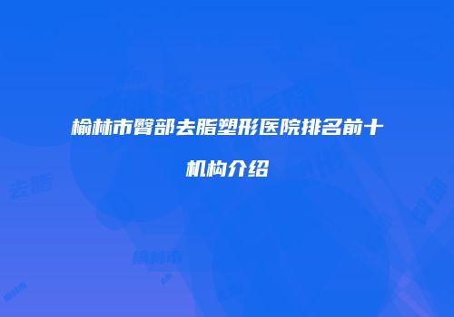 榆林市臀部去脂塑形医院排名前十机构介绍