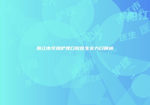 阳江市牙周护理口腔医生实力口碑榜