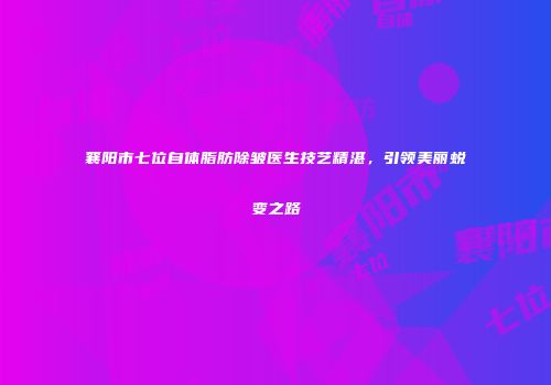 襄阳市七位自体脂肪除皱医生技艺精湛，引领美丽蜕变之路