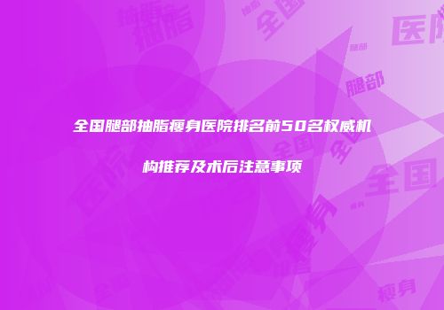 全国腿部抽脂瘦身医院排名前50名权威机构推荐及术后注意事项