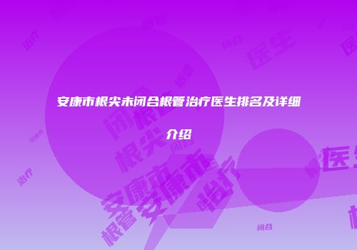 安康市根尖未闭合根管治疗医生排名及详细介绍