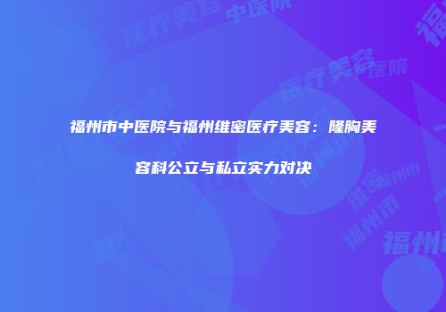 福州市中医院与福州维密医疗美容：隆胸美容科公立与私立实力对决