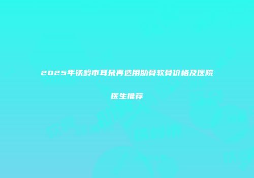 2025年铁岭市耳朵再造用肋骨软骨价格及医院医生推荐