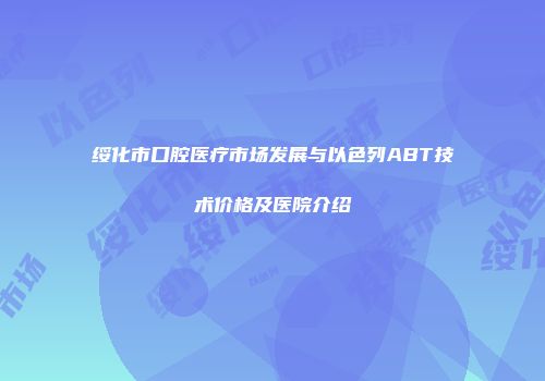绥化市口腔医疗市场发展与以色列ABT技术价格及医院介绍