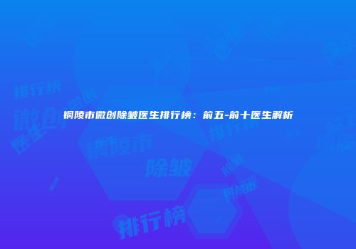 铜陵市微创除皱医生排行榜：前五-前十医生解析
