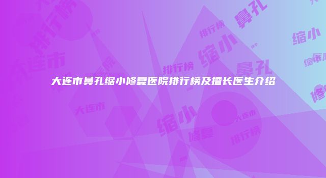 大连市鼻孔缩小修复医院排行榜及擅长医生介绍
