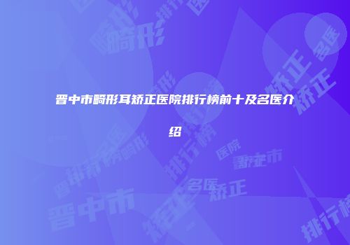 晋中市畸形耳矫正医院排行榜前十及名医介绍