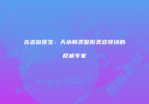吉志俊医生：天水韩美整形美容领域的权威专家