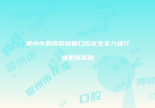 常州市唇腭裂修复口腔医生实力排行榜更新揭晓