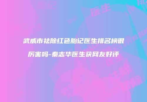 武威市祛除红色胎记医生排名榜很厉害吗-秦志华医生获网友好评