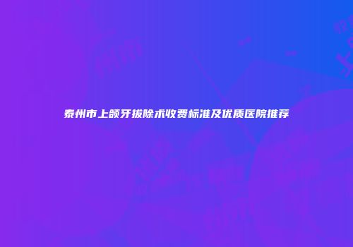 泰州市上颌牙拔除术收费标准及优质医院推荐