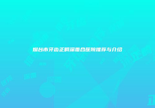 烟台市牙齿正畸深覆合医院推荐与介绍