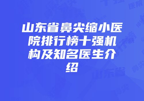 山东省鼻尖缩小医院排行榜十强机构及知名医生介绍