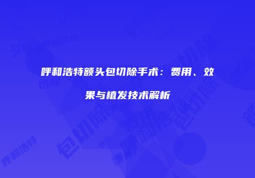 呼和浩特额头包切除手术：费用、效果与植发技术解析
