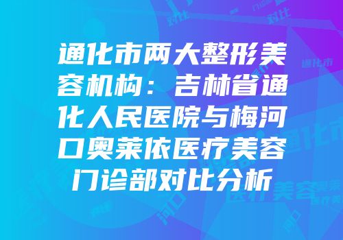 通化市两大整形美容机构：吉林省通化人民医院与梅河口奥莱依医疗美容门诊部对比分析