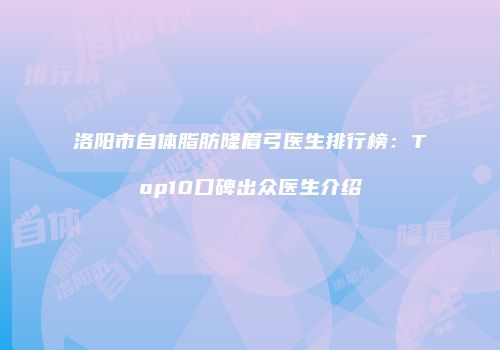 洛阳市自体脂肪隆眉弓医生排行榜：Top10口碑出众医生介绍