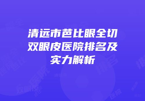 清远市芭比眼全切双眼皮医院排名及实力解析
