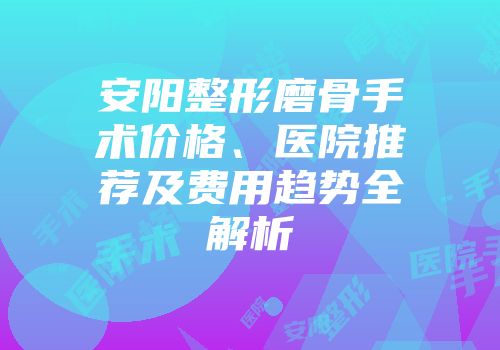 安阳整形磨骨手术价格、医院推荐及费用趋势全解析
