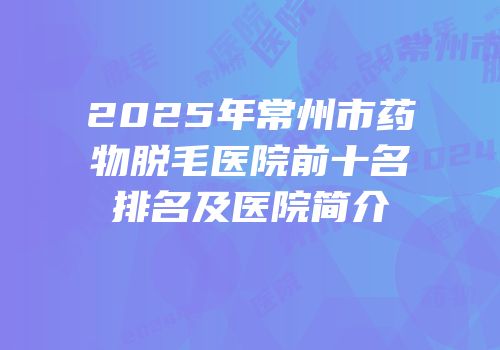 2025年常州市药物脱毛医院前十名排名及医院简介