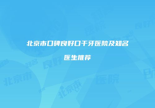 北京市口碑良好口干牙医院及知名医生推荐