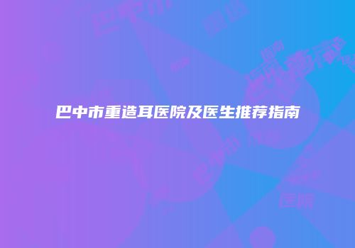 巴中市重造耳医院及医生推荐指南
