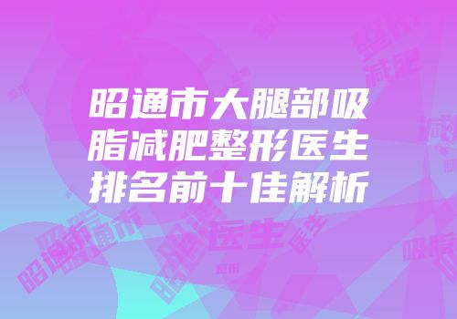 昭通市大腿部吸脂减肥整形医生排名前十佳解析