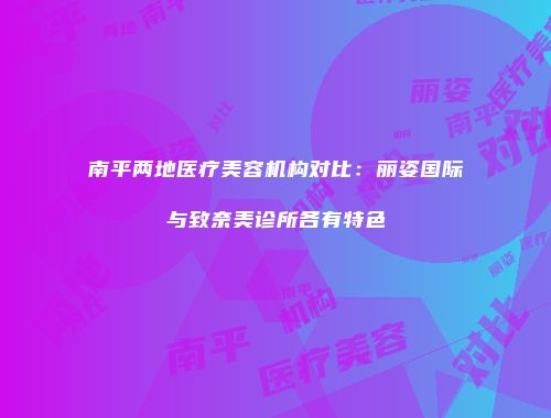 南平两地医疗美容机构对比：丽姿国际与致奈美诊所各有特色