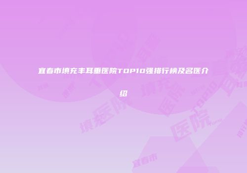 宜春市填充丰耳垂医院TOP10强排行榜及名医介绍