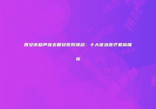 西安市超声波去眼袋医院排名：十大优选医疗机构推荐
