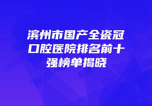 滨州市国产全瓷冠口腔医院排名前十强榜单揭晓