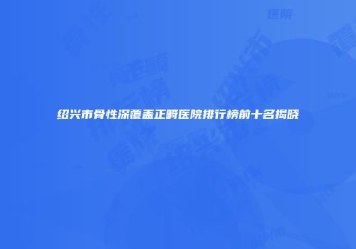 绍兴市骨性深覆盖正畸医院排行榜前十名揭晓