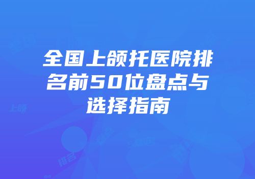全国上颌托医院排名前50位盘点与选择指南