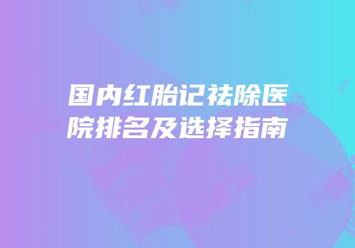 国内红胎记祛除医院排名及选择指南