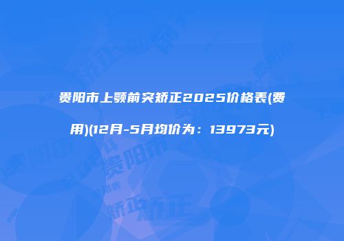 贵阳市上颚前突矫正2025价格表(费用)(12月-5月均价为：13973元)