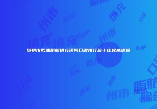 随州市脸部脂肪填充医院口碑排行前十佳权威速报