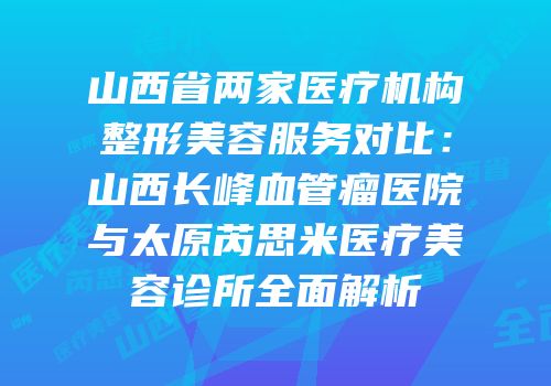 山西省两家医疗机构整形美容服务对比：山西长峰血管瘤医院与太原芮思米医疗美容诊所全面解析