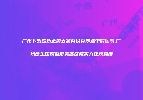 广州下眼睑矫正前五家有没有你选中的医院,广州愈生医院整形美容医院实力正规靠谱