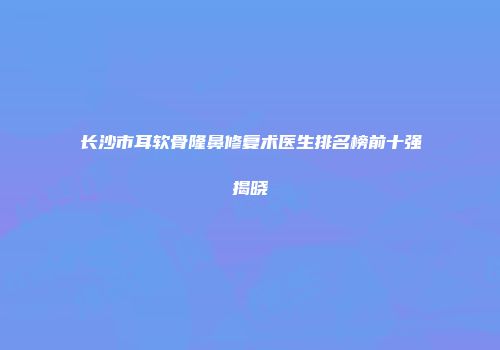 长沙市耳软骨隆鼻修复术医生排名榜前十强揭晓
