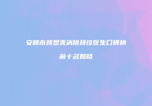 安顺市颈塑美消除颈纹医生口碑榜前十名揭晓