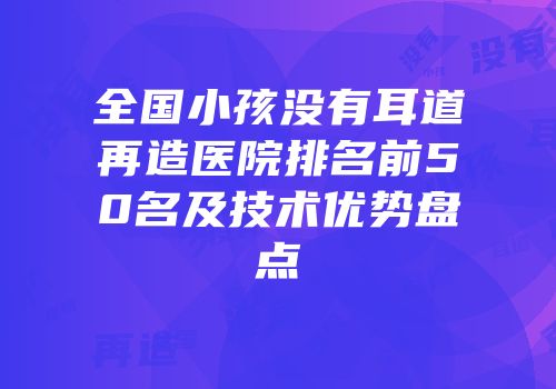 全国小孩没有耳道再造医院排名前50名及技术优势盘点