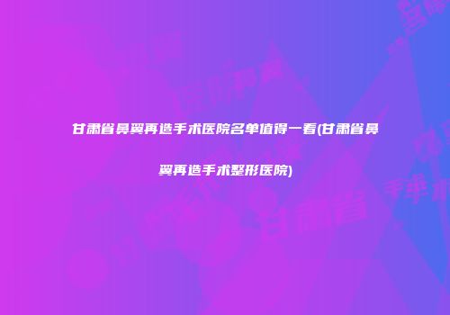 甘肃省鼻翼再造手术医院名单值得一看(甘肃省鼻翼再造手术整形医院)