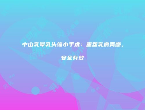 中山乳晕乳头缩小手术：重塑乳房美感，安全有效