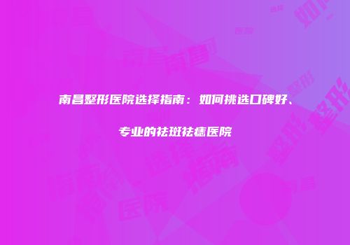南昌整形医院选择指南：如何挑选口碑好、专业的祛斑祛痣医院