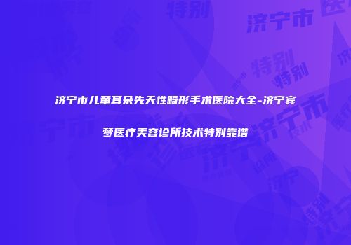 济宁市儿童耳朵先天性畸形手术医院大全-济宁宾梦医疗美容诊所技术特别靠谱