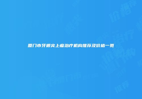 厦门市牙根尖上瘤治疗机构推荐及价格一览
