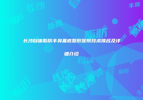 长沙自体脂肪丰鼻基底整形医院技术排名及详细介绍