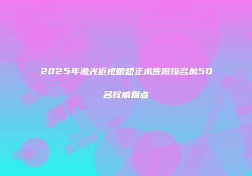 2025年激光近视眼矫正术医院排名前50名权威盘点