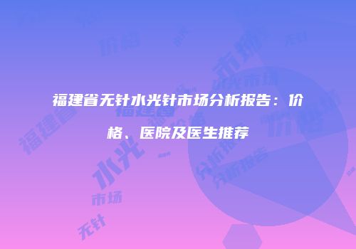 福建省无针水光针市场分析报告：价格、医院及医生推荐